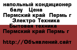 напольный кондиционер балу › Цена ­ 11 000 - Пермский край, Пермь г. Электро-Техника » Бытовая техника   . Пермский край,Пермь г.